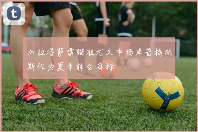 加拉塔萨雷瞄准尤文中场库普梅纳斯作为夏季转会目标