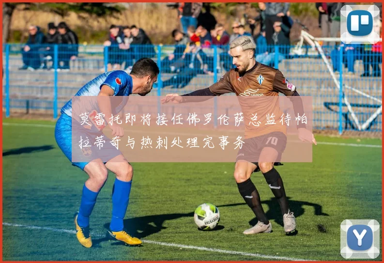 莫雷托即将接任佛罗伦萨总监待帕拉蒂奇与热刺处理完事务