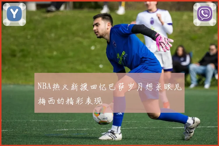 NBA热火新援回忆巴萨岁月想亲眼见梅西的精彩表现