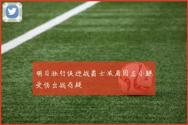 明日独行侠迎战爵士浓眉因左小腿受伤出战存疑