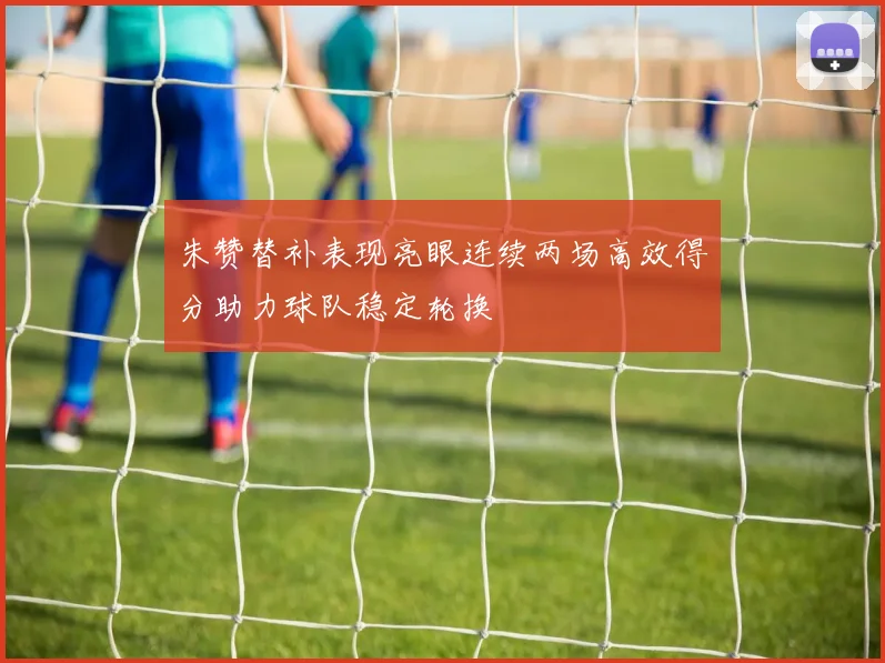 朱赞替补表现亮眼连续两场高效得分助力球队稳定轮换