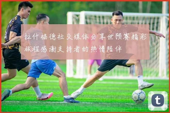 拉什福德社交媒体分享世预赛精彩旅程感谢支持者的热情陪伴