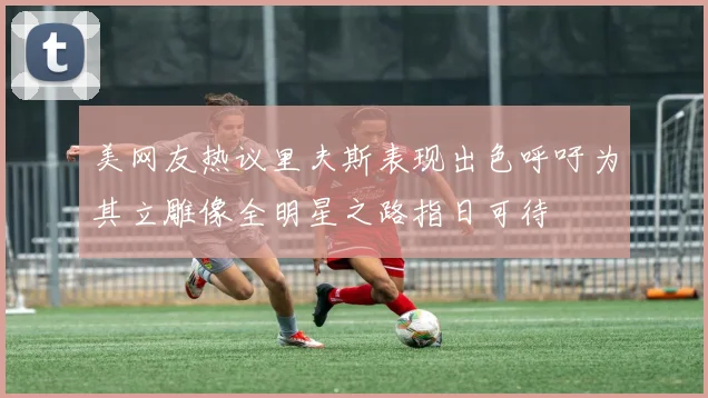美网友热议里夫斯表现出色呼吁为其立雕像全明星之路指日可待