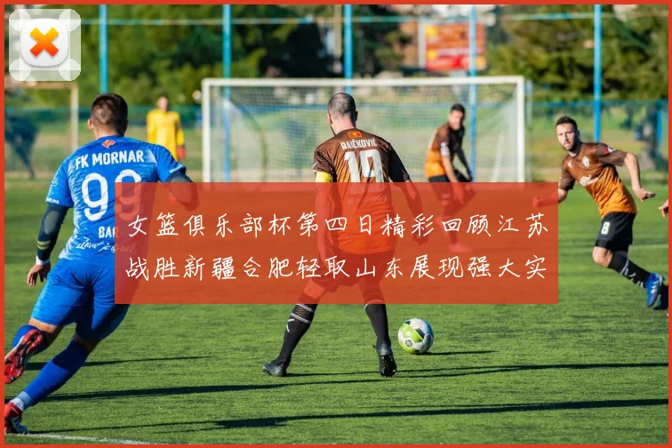 女篮俱乐部杯第四日精彩回顾江苏战胜新疆合肥轻取山东展现强大实力