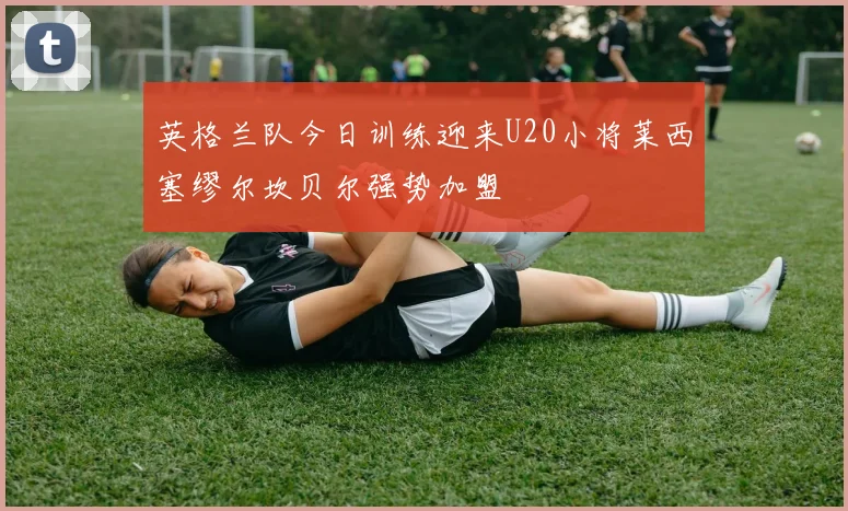 英格兰队今日训练迎来U20小将莱西塞缪尔坎贝尔强势加盟