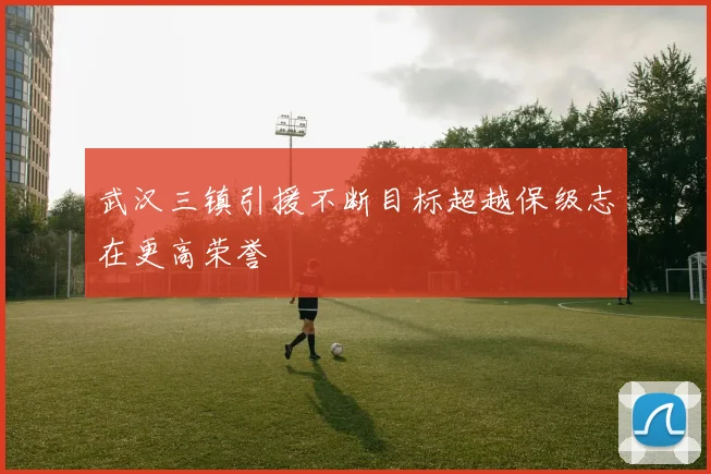 武汉三镇引援不断目标超越保级志在更高荣誉