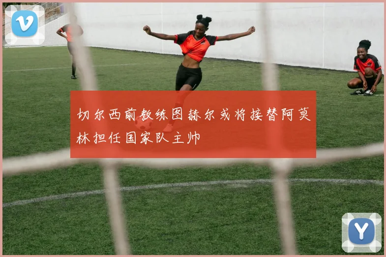 切尔西前教练图赫尔或将接替阿莫林担任国家队主帅