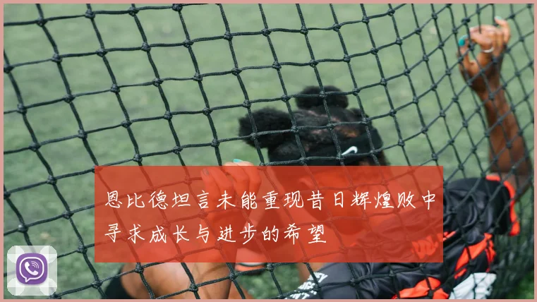 恩比德坦言未能重现昔日辉煌败中寻求成长与进步的希望