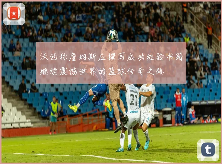 沃西称詹姆斯应撰写成功经验书籍继续震撼世界的篮球传奇之路