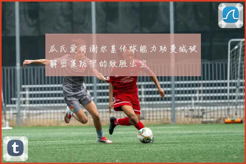 瓜氏爱将谢尔基传球能力助曼城破解密集防守的致胜法宝