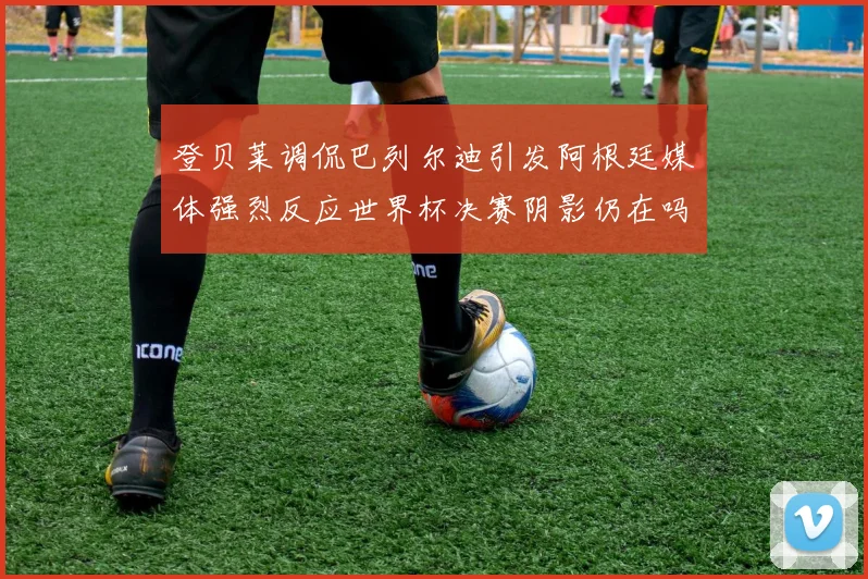 登贝莱调侃巴列尔迪引发阿根廷媒体强烈反应世界杯决赛阴影仍在吗
