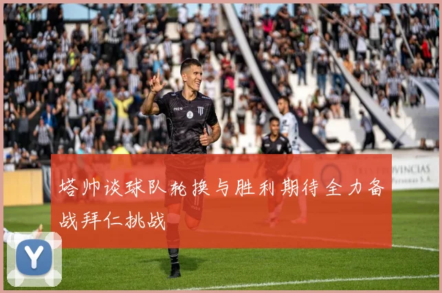 塔帅谈球队轮换与胜利期待全力备战拜仁挑战