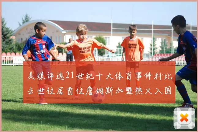 美媒评选21世纪十大体育事件科比去世位居首位詹姆斯加盟热火入围