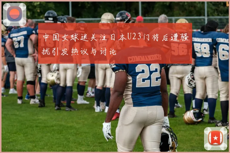 中国女球迷关注日本U23门将后遭骚扰引发热议与讨论